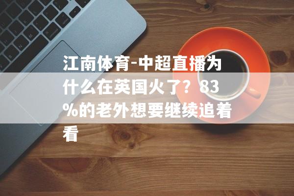 江南体育-中超直播为什么在英国火了？83%的老外想要继续追着看