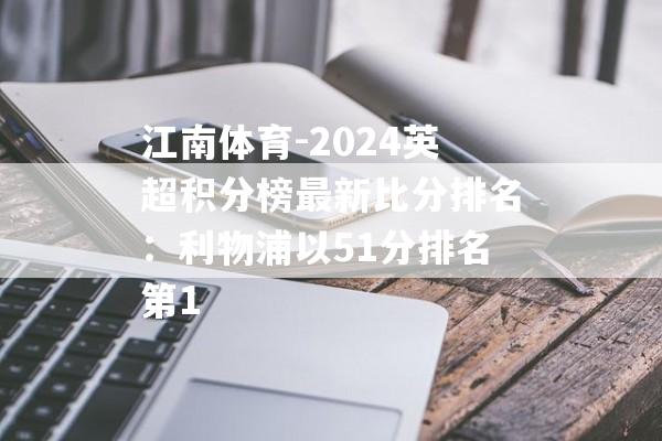 江南体育-2024英超积分榜最新比分排名：利物浦以51分排名第1