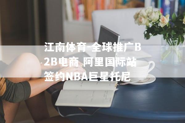 江南体育-全球推广B2B电商 阿里国际站签约NBA巨星托尼